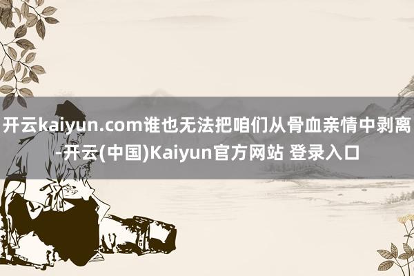 开云kaiyun.com谁也无法把咱们从骨血亲情中剥离-开云(中国)Kaiyun官方网站 登录入口