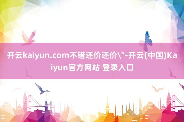 开云kaiyun.com不错还价还价