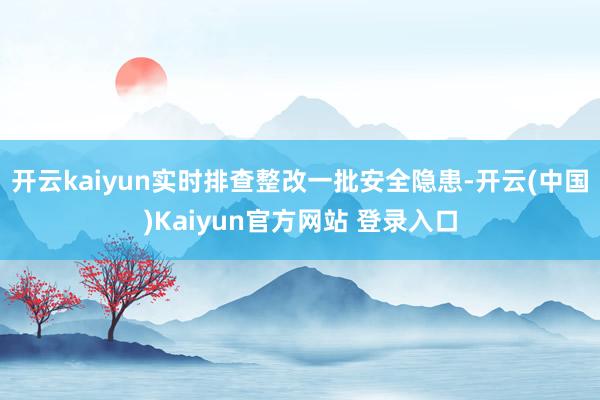 开云kaiyun实时排查整改一批安全隐患-开云(中国)Kaiyun官方网站 登录入口