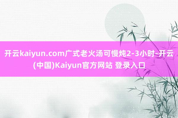 开云kaiyun.com广式老火汤可慢炖2-3小时-开云(中国)Kaiyun官方网站 登录入口