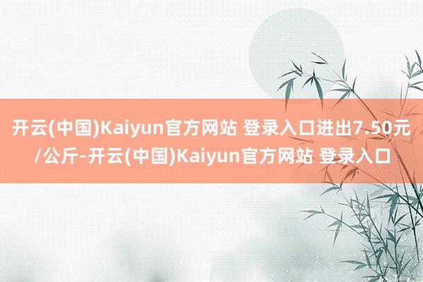 开云(中国)Kaiyun官方网站 登录入口进出7.50元/公斤-开云(中国)Kaiyun官方网站 登录入口