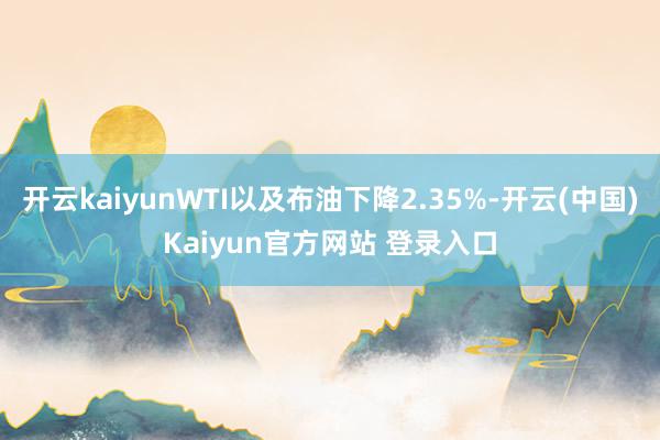 开云kaiyunWTI以及布油下降2.35%-开云(中国)Kaiyun官方网站 登录入口