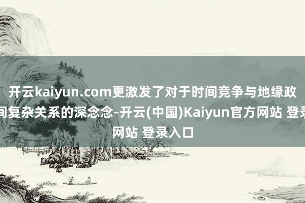 开云kaiyun.com更激发了对于时间竞争与地缘政事之间复杂关系的深念念-开云(中国)Kaiyun官方网站 登录入口
