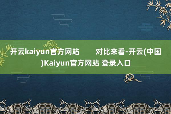 开云kaiyun官方网站 对比来看-开云(中国)Kaiyun官方网站 登录入口