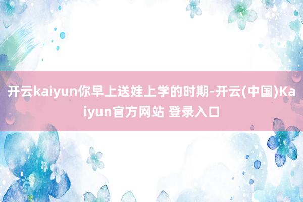 开云kaiyun你早上送娃上学的时期-开云(中国)Kaiyun官方网站 登录入口