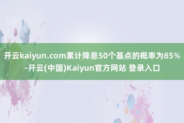 开云kaiyun.com累计降息50个基点的概率为85%-开云(中国)Kaiyun官方网站 登录入口