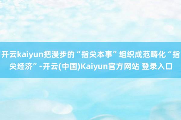 开云kaiyun把漫步的“指尖本事”组织成范畴化“指尖经济”-开云(中国)Kaiyun官方网站 登录入口