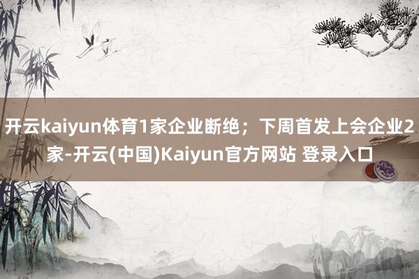 开云kaiyun体育1家企业断绝；下周首发上会企业2家-开云(中国)Kaiyun官方网站 登录入口