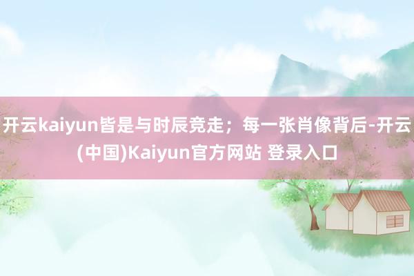 开云kaiyun皆是与时辰竞走；每一张肖像背后-开云(中国)Kaiyun官方网站 登录入口