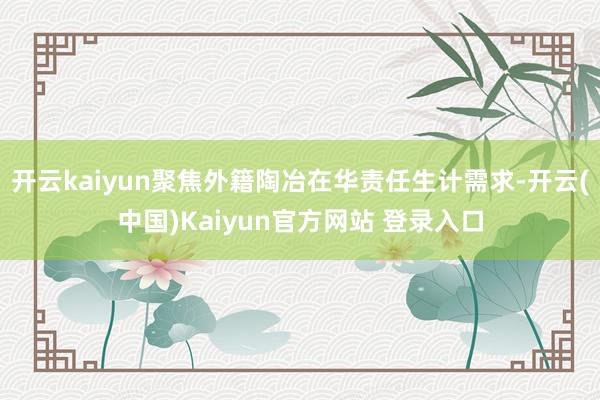 开云kaiyun聚焦外籍陶冶在华责任生计需求-开云(中国)Kaiyun官方网站 登录入口