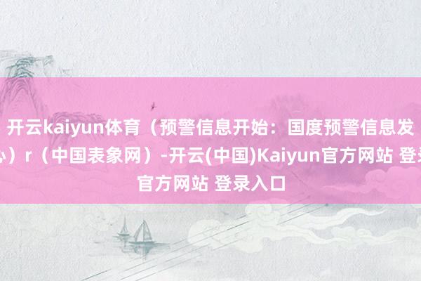 开云kaiyun体育（预警信息开始：国度预警信息发布中心）r（中国表象网）-开云(中国)Kaiyun官方网站 登录入口