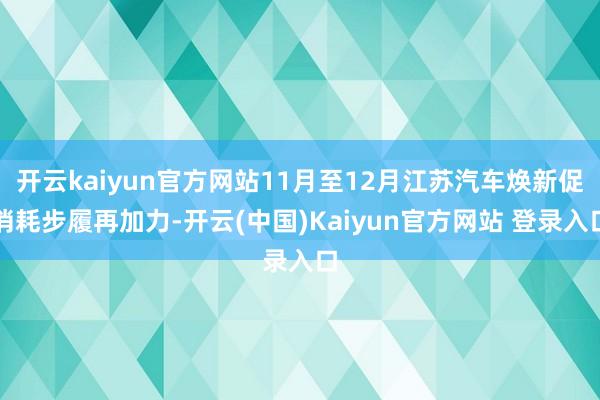 开云kaiyun官方网站11月至12月江苏汽车焕新促消耗步履再加力-开云(中国)Kaiyun官方网站 登录入口