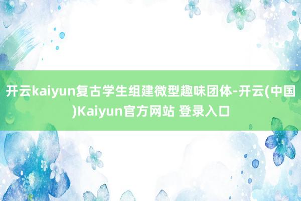 开云kaiyun复古学生组建微型趣味团体-开云(中国)Kaiyun官方网站 登录入口