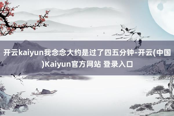 开云kaiyun我念念大约是过了四五分钟-开云(中国)Kaiyun官方网站 登录入口