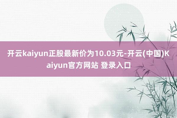 开云kaiyun正股最新价为10.03元-开云(中国)Kaiyun官方网站 登录入口