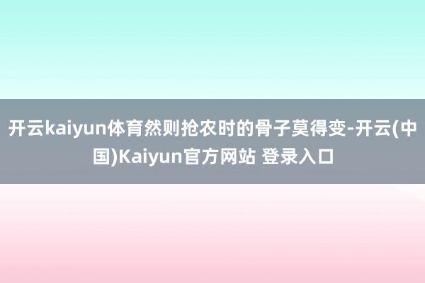 开云kaiyun体育然则抢农时的骨子莫得变-开云(中国)Kaiyun官方网站 登录入口
