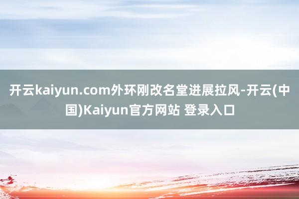 开云kaiyun.com外环刚改名堂进展拉风-开云(中国)Kaiyun官方网站 登录入口