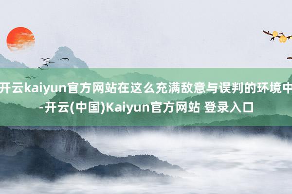 开云kaiyun官方网站在这么充满敌意与误判的环境中-开云(中国)Kaiyun官方网站 登录入口