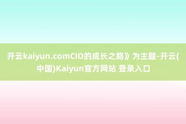 开云kaiyun.comCIO的成长之路》为主题-开云(中国)Kaiyun官方网站 登录入口