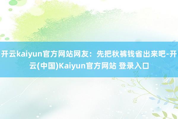 开云kaiyun官方网站网友：先把秋裤钱省出来吧-开云(中国)Kaiyun官方网站 登录入口