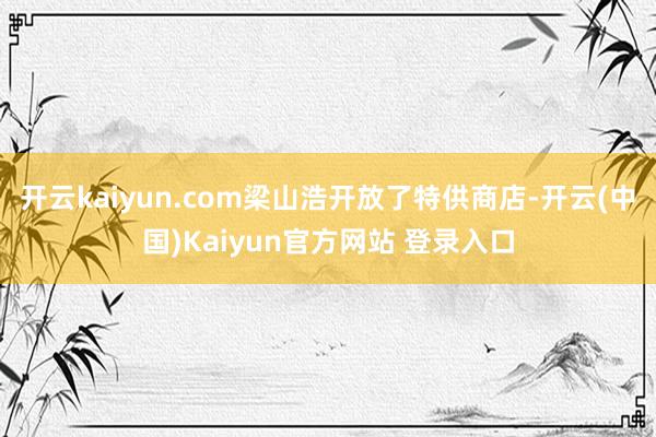 开云kaiyun.com梁山浩开放了特供商店-开云(中国)Kaiyun官方网站 登录入口