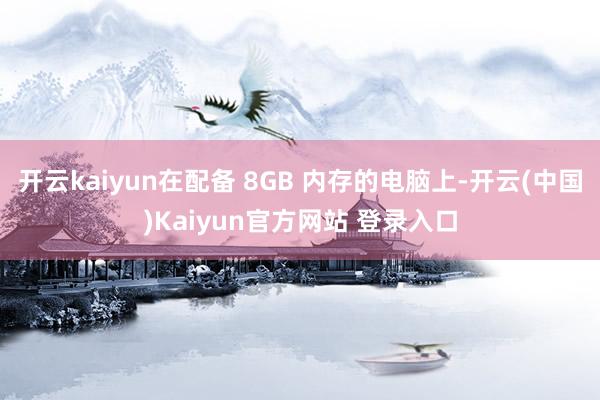 开云kaiyun在配备 8GB 内存的电脑上-开云(中国)Kaiyun官方网站 登录入口